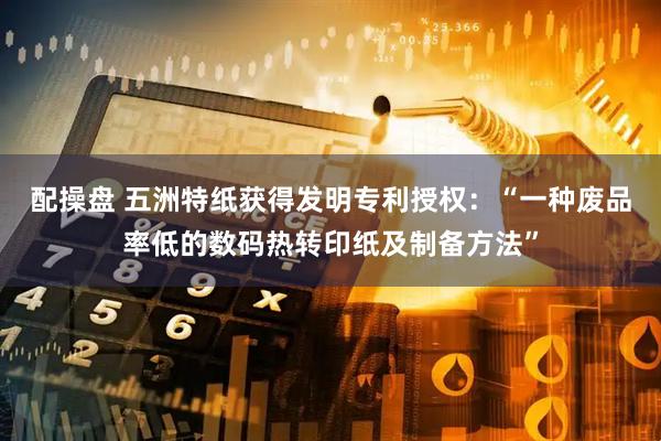 配操盘 五洲特纸获得发明专利授权：“一种废品率低的数码热转印纸及制备方法”