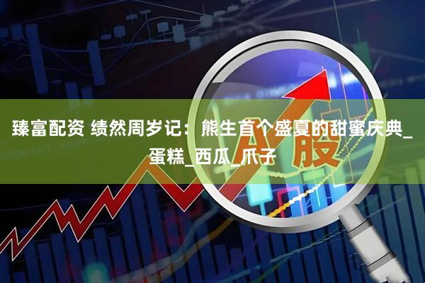 臻富配资 绩然周岁记：熊生首个盛夏的甜蜜庆典_蛋糕_西瓜_爪子