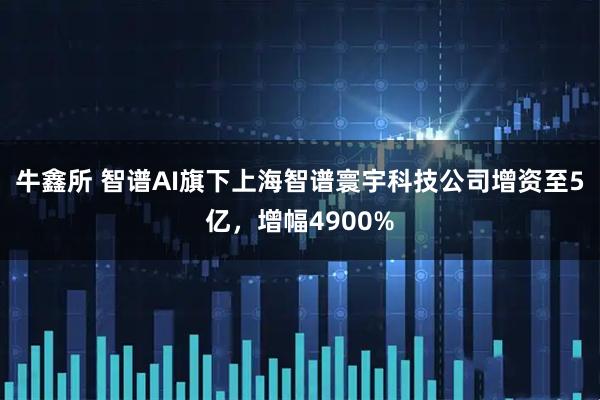 牛鑫所 智谱AI旗下上海智谱寰宇科技公司增资至5亿，增幅4900%