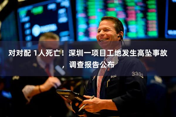 对对配 1人死亡！深圳一项目工地发生高坠事故，调查报告公布
