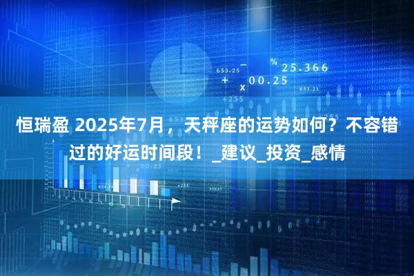 恒瑞盈 2025年7月，天秤座的运势如何？不容错过的好运时间段！_建议_投资_感情