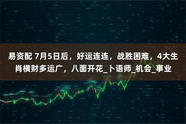 易资配 7月5日后，好运连连，战胜困难，4大生肖横财多运广，八面开花_卜语师_机会_事业