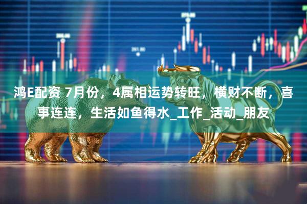鸿E配资 7月份，4属相运势转旺，横财不断，喜事连连，生活如鱼得水_工作_活动_朋友