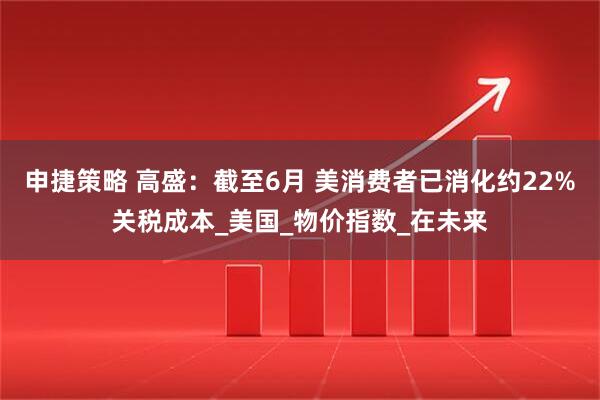 申捷策略 高盛：截至6月 美消费者已消化约22%关税成本_美国_物价指数_在未来