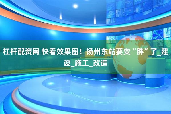 杠杆配资网 快看效果图！扬州东站要变“胖”了_建设_施工_改造