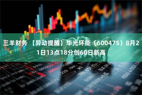 三羊财务 【异动提醒】华光环能（600475）8月21日13点18分创60日新高