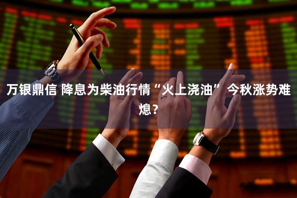 万银鼎信 降息为柴油行情“火上浇油” 今秋涨势难熄？