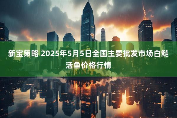 新宝策略 2025年5月5日全国主要批发市场白鲢活鱼价格行情