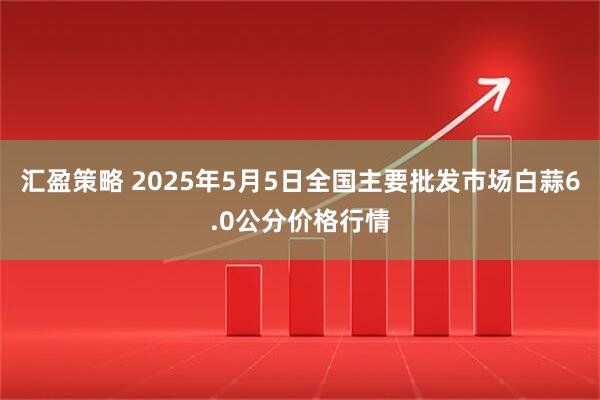 汇盈策略 2025年5月5日全国主要批发市场白蒜6.0公分价格行情