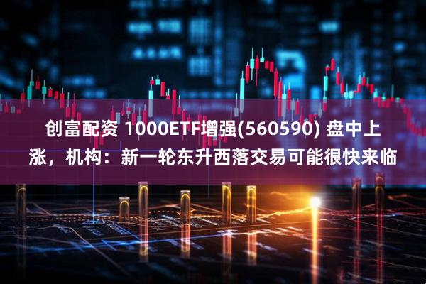 创富配资 1000ETF增强(560590) 盘中上涨，机构：新一轮东升西落交易可能很快来临
