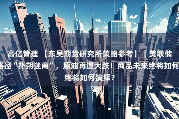 高亿管理 【东吴期货研究所策略参考】｜美联储加息路径“扑朔迷离”，原油再遇大跌！商品未来终将如何演绎？