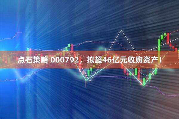 点石策略 000792，拟超46亿元收购资产！